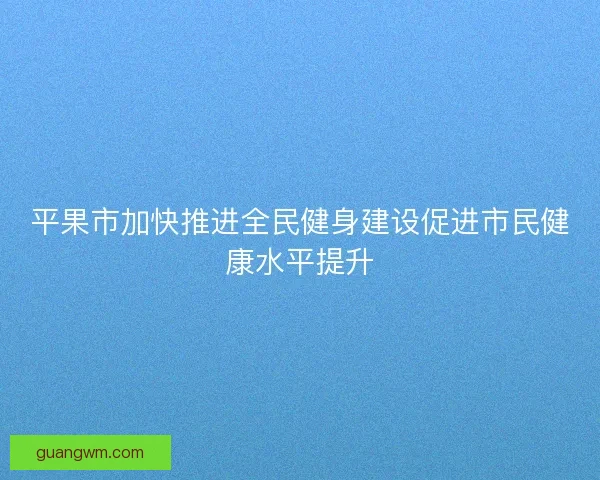 平果市加快推进全民健身建设促进市民健康水平提升 平果市加快推进全民健身建设促进市民健康水平提升
