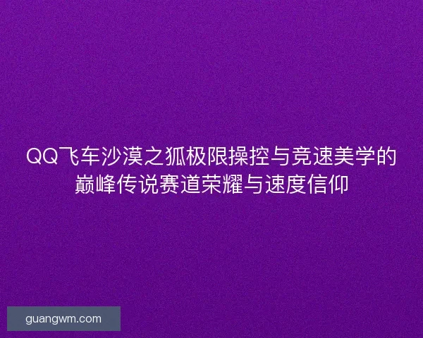QQ飞车沙漠之狐极限操控与竞速美学的巅峰传说赛道荣耀与速度信仰