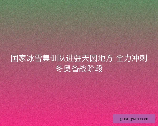 国家冰雪集训队进驻天圆地方 全力冲刺冬奥备战阶段