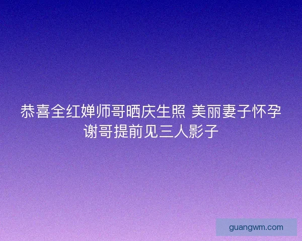 恭喜全红婵师哥晒庆生照 美丽妻子怀孕谢哥提前见三人影子