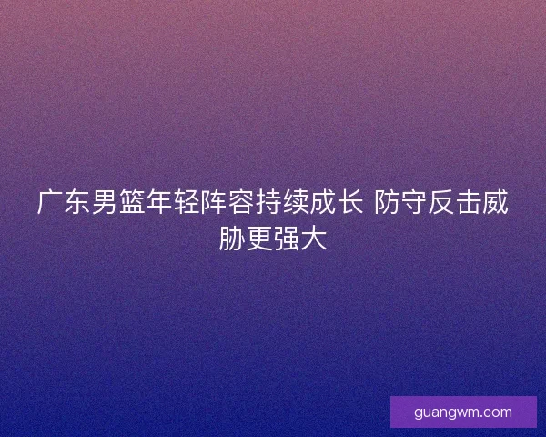 广东男篮年轻阵容持续成长 防守反击威胁更强大