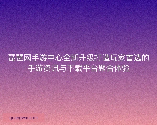 琵琶网手游中心全新升级打造玩家首选的手游资讯与下载平台聚合体验